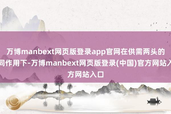 万博manbext网页版登录app官网在供需两头的共同作用下-万博manbext网页版登录(中国)官方网站入口