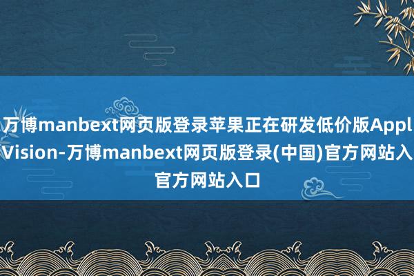 万博manbext网页版登录苹果正在研发低价版Apple Vision-万博manbext网页版登录(中国)官方网站入口