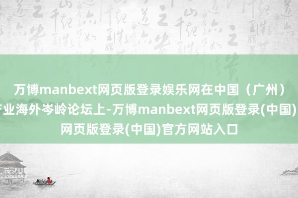 万博manbext网页版登录娱乐网在中国（广州）电板新动力产业海外岑岭论坛上-万博manbext网页版登录(中国)官方网站入口