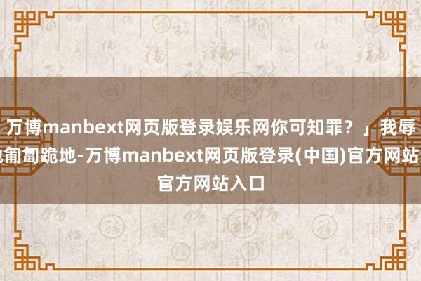 万博manbext网页版登录娱乐网你可知罪？」我辱没地匍匐跪地-万博manbext网页版登录(中国)官方网站入口