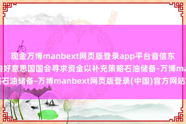 现金万博manbext网页版登录app平台音信东说念主士：特朗普规划向好意思国国会寻求资金以补充策略石油储备-万博manbext网页版登录(中国)官方网站入口