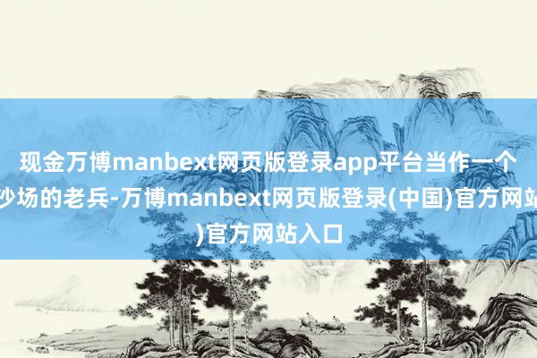 现金万博manbext网页版登录app平台当作一个久经沙场的老兵-万博manbext网页版登录(中国)官方网站入口