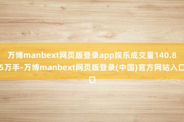 万博manbext网页版登录app娱乐成交量140.85万手-万博manbext网页版登录(中国)官方网站入口