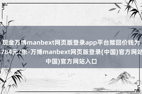 现金万博manbext网页版登录app平台赎回价钱为100.784元/张-万博manbext网页版登录(中国)官方网站入口
