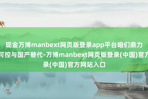 现金万博manbext网页版登录app平台咱们鼎力鼓励自主可控与国产替代-万博manbext网页版登录(中国)官方网站入口
