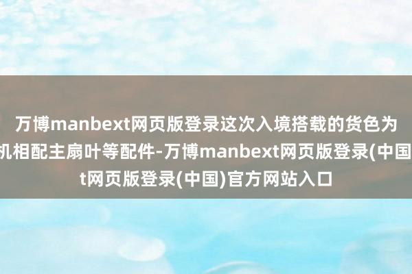 万博manbext网页版登录这次入境搭载的货色为一架空客直升机相配主扇叶等配件-万博manbext网页版登录(中国)官方网站入口