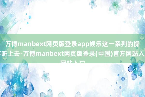万博manbext网页版登录app娱乐这一系列的操作听上去-万博manbext网页版登录(中国)官方网站入口
