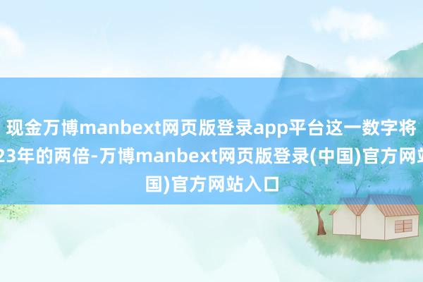 现金万博manbext网页版登录app平台这一数字将是2023年的两倍-万博manbext网页版登录(中国)官方网站入口