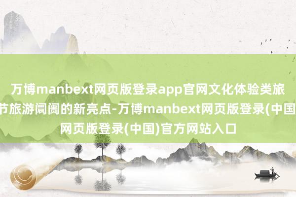万博manbext网页版登录app官网文化体验类旅游形态成为春节旅游阛阓的新亮点-万博manbext网页版登录(中国)官方网站入口