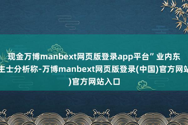 现金万博manbext网页版登录app平台”业内东说念主士分析称-万博manbext网页版登录(中国)官方网站入口