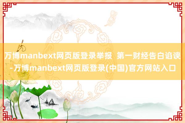 万博manbext网页版登录举报  第一财经告白谄谀-万博manbext网页版登录(中国)官方网站入口