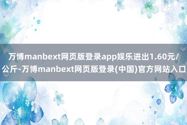 万博manbext网页版登录app娱乐进出1.60元/公斤-万博manbext网页版登录(中国)官方网站入口