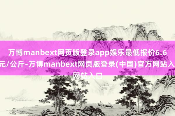 万博manbext网页版登录app娱乐最低报价6.60元/公斤-万博manbext网页版登录(中国)官方网站入口
