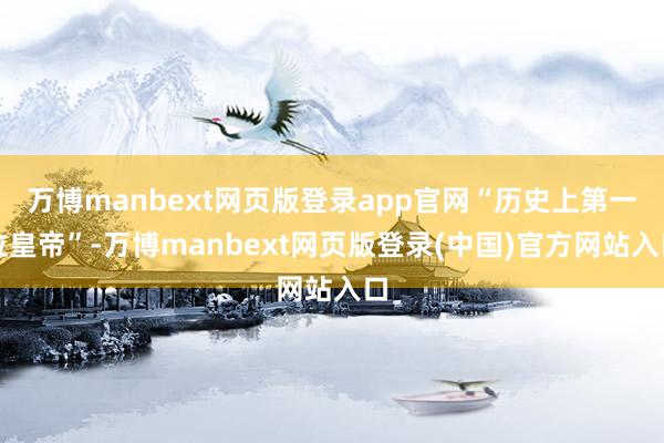 万博manbext网页版登录app官网“历史上第一位皇帝”-万博manbext网页版登录(中国)官方网站入口