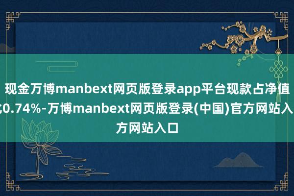 现金万博manbext网页版登录app平台现款占净值比0.74%-万博manbext网页版登录(中国)官方网站入口