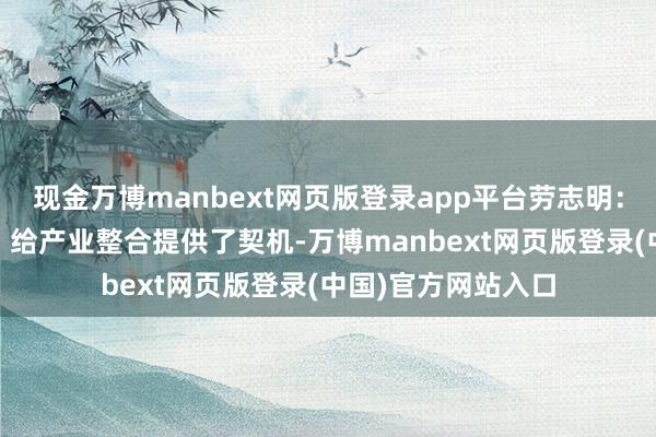 现金万博manbext网页版登录app平台劳志明：允许收购亏本财富 给产业整合提供了契机-万博manbext网页版登录(中国)官方网站入口
