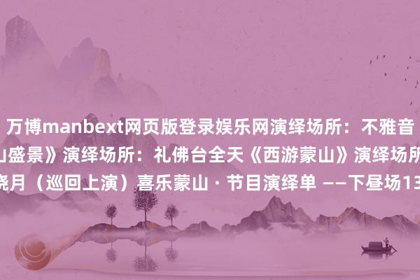 万博manbext网页版登录娱乐网演绎场所：不雅音堂11：20/12：20﻿《蒙山盛景》演绎场所：礼佛台全天《西游蒙山》演绎场所：换乘站—蒙山晓月（巡回上演）喜乐蒙山 · 节目演绎单 ——下昼场13：30/14：30——15：30《喜乐蒙山》演绎场所：御驾桥区域14：20/15：20——16：20《年年有鱼·蒙山上》演绎场所：一品蒙山14：00/15：00——16：00《千手不雅音》演绎场所：不雅音堂13：50/14：50——16：50《蒙山盛景》演绎场所：礼佛台全天《西游蒙山》演绎场所：换乘站—蒙山晓月（巡回上演）喜乐蒙山 · 节目演绎单 ——夜场18：00《喜乐蒙山》演绎场所：御驾桥区域18：20《年年有鱼·蒙山上》演绎场所：一品蒙山17：40/18：10——18：40/19：10《一眼千年·蒙山梵音仙子》演绎场所：蒙山晓月全天《西游蒙山》演绎场所：换乘站—蒙山晓月（巡回上演）淡季工夫：10月21日-次年3月20日开园工夫：8:30--17:30 16:00住手检票元旦“夜游蒙山”工夫：8:30--19:30 18:00住手检票蒙山景区泊车场山西省太原市晋源区罗城街谈寺底村蒙山景区(东南角) 发布于：山西省-万博manbext网页版登录(中国)官方网站入口
