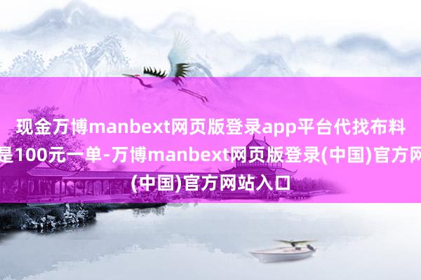 现金万博manbext网页版登录app平台代找布料的均价是100元一单-万博manbext网页版登录(中国)官方网站入口