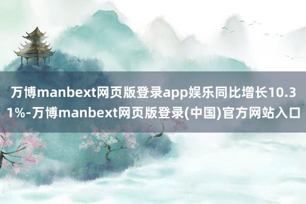 万博manbext网页版登录app娱乐同比增长10.31%-万博manbext网页版登录(中国)官方网站入口