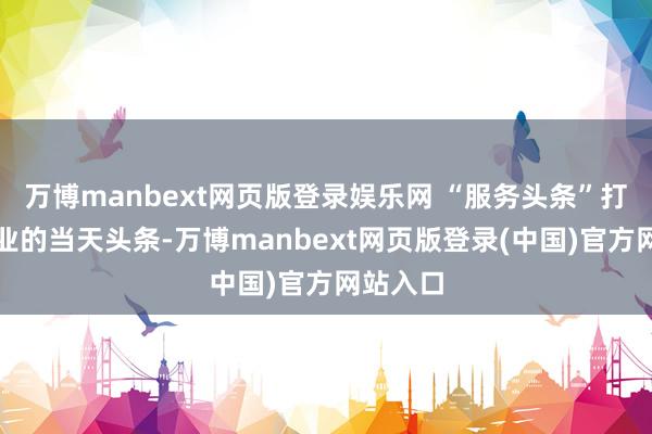 万博manbext网页版登录娱乐网 “服务头条”打造了企业的当天头条-万博manbext网页版登录(中国)官方网站入口