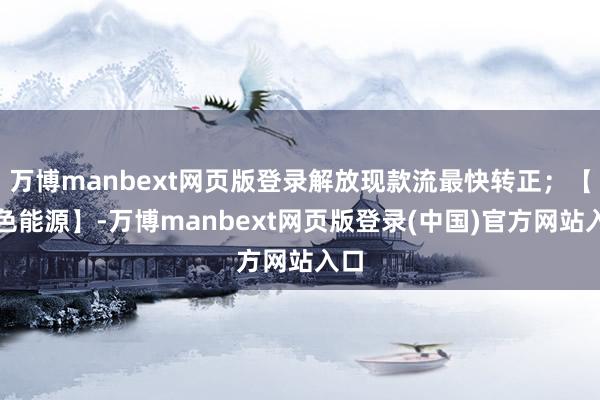 万博manbext网页版登录解放现款流最快转正；【绿色能源】-万博manbext网页版登录(中国)官方网站入口