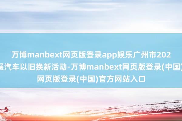 万博manbext网页版登录app娱乐广州市2025年将不息开展汽车以旧换新活动-万博manbext网页版登录(中国)官方网站入口