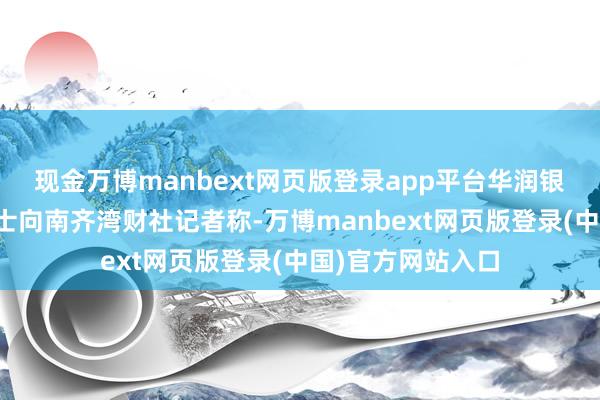 现金万博manbext网页版登录app平台华润银行里面东说念主士向南齐湾财社记者称-万博manbext网页版登录(中国)官方网站入口