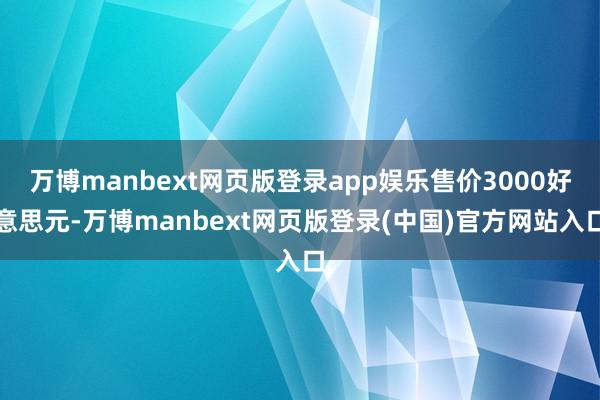万博manbext网页版登录app娱乐售价3000好意思元-万博manbext网页版登录(中国)官方网站入口
