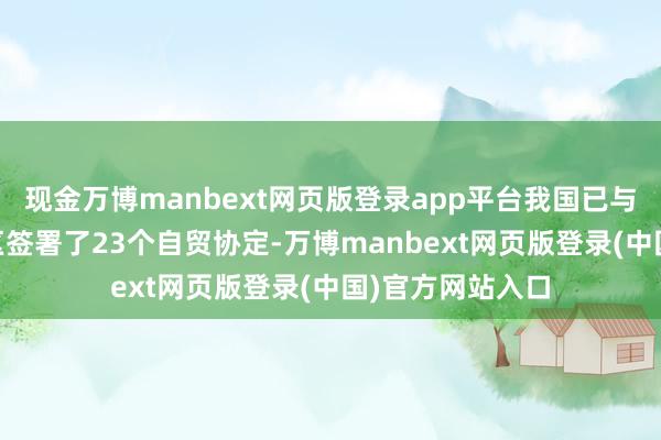 现金万博manbext网页版登录app平台我国已与30个国度和地区签署了23个自贸协定-万博manbext网页版登录(中国)官方网站入口