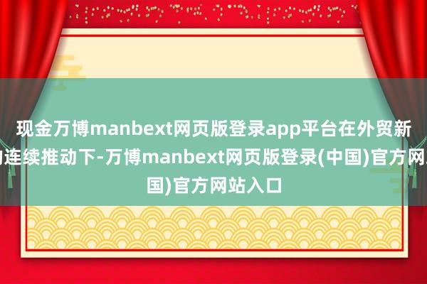 现金万博manbext网页版登录app平台在外贸新动能的连续推动下-万博manbext网页版登录(中国)官方网站入口