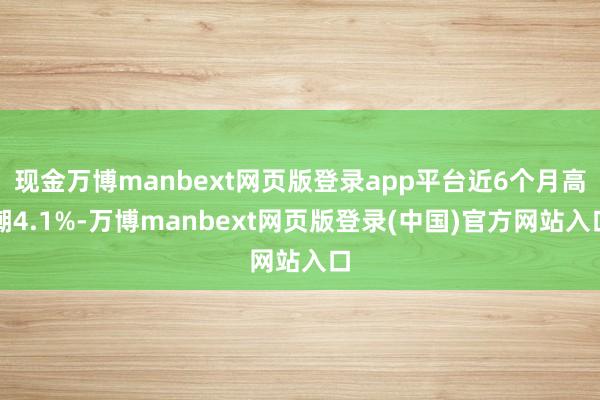 现金万博manbext网页版登录app平台近6个月高潮4.1%-万博manbext网页版登录(中国)官方网站入口