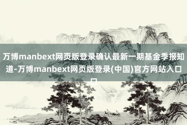 万博manbext网页版登录确认最新一期基金季报知道-万博manbext网页版登录(中国)官方网站入口