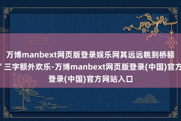 万博manbext网页版登录娱乐网其远远眺到桥额“内行桥”三字额外欢乐-万博manbext网页版登录(中国)官方网站入口