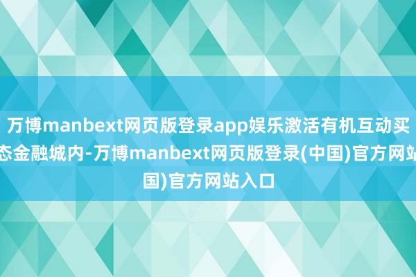 万博manbext网页版登录app娱乐激活有机互动买卖生态 金融城内-万博manbext网页版登录(中国)官方网站入口
