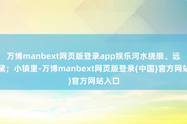 万博manbext网页版登录app娱乐河水绕廓、远山如黛;小镇里-万博manbext网页版登录(中国)官方网站入口