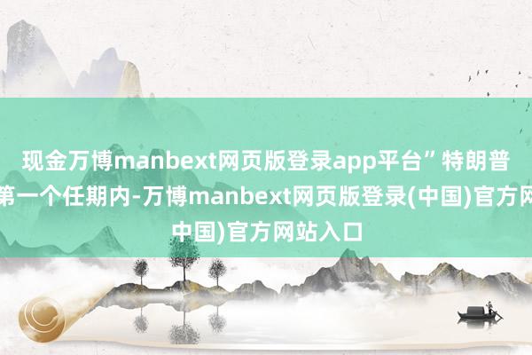 现金万博manbext网页版登录app平台”特朗普在他的第一个任期内-万博manbext网页版登录(中国)官方网站入口