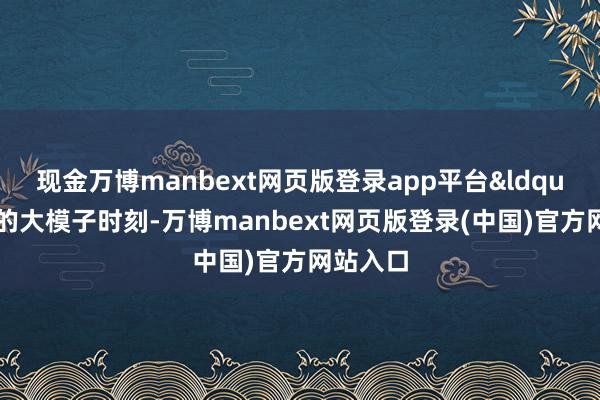 现金万博manbext网页版登录app平台“刻下的大模子时刻-万博manbext网页版登录(中国)官方网站入口