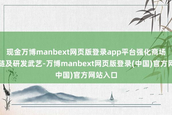 现金万博manbext网页版登录app平台强化商场、供应链及研发武艺-万博manbext网页版登录(中国)官方网站入口