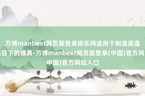 万博manbext网页版登录娱乐网适用于制造高温责任条目下的模具-万博manbext网页版登录(中国)官方网站入口