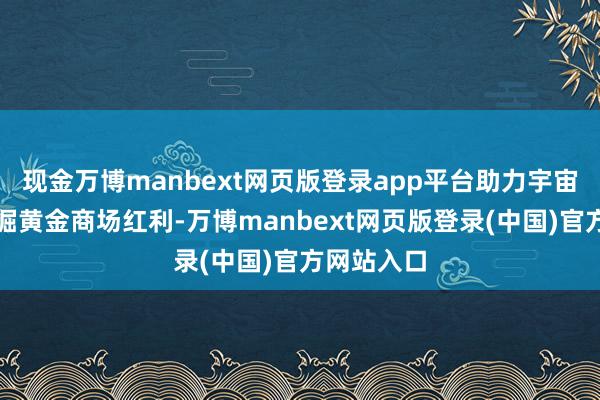 现金万博manbext网页版登录app平台助力宇宙投资者挖掘黄金商场红利-万博manbext网页版登录(中国)官方网站入口
