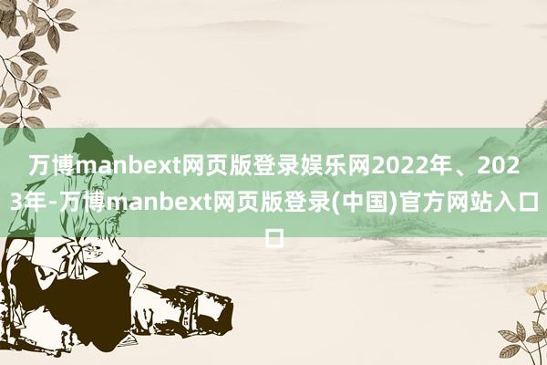 万博manbext网页版登录娱乐网2022年、2023年-万博manbext网页版登录(中国)官方网站入口