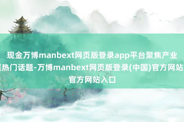 现金万博manbext网页版登录app平台聚焦产业发展热门话题-万博manbext网页版登录(中国)官方网站入口