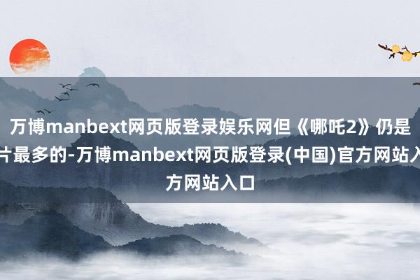 万博manbext网页版登录娱乐网但《哪吒2》仍是排片最多的-万博manbext网页版登录(中国)官方网站入口