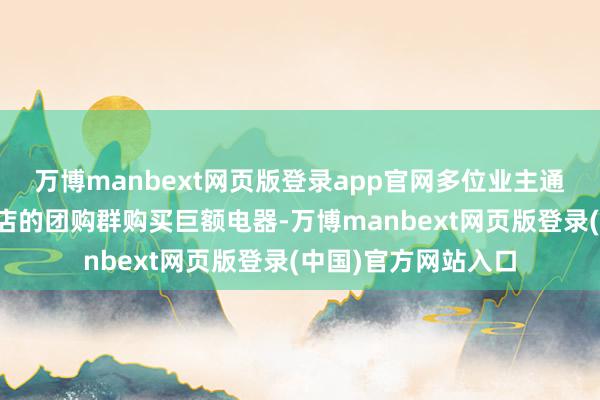 万博manbext网页版登录app官网多位业主通过苏宁易家四元桥店的团购群购买巨额电器-万博manbext网页版登录(中国)官方网站入口