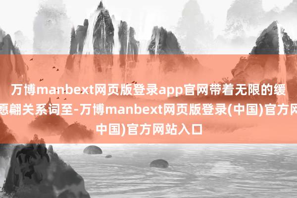 万博manbext网页版登录app官网带着无限的缓和与但愿翩关系词至-万博manbext网页版登录(中国)官方网站入口