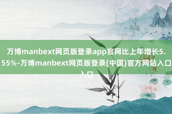 万博manbext网页版登录app官网比上年增长5.55%-万博manbext网页版登录(中国)官方网站入口