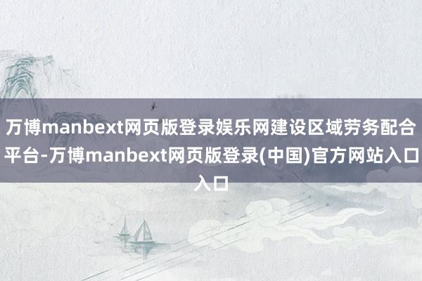 万博manbext网页版登录娱乐网建设区域劳务配合平台-万博manbext网页版登录(中国)官方网站入口