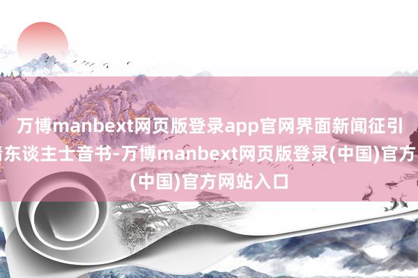 万博manbext网页版登录app官网界面新闻征引多个知情东谈主士音书-万博manbext网页版登录(中国)官方网站入口