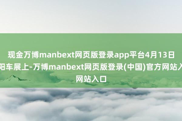 现金万博manbext网页版登录app平台4月13日沈阳车展上-万博manbext网页版登录(中国)官方网站入口
