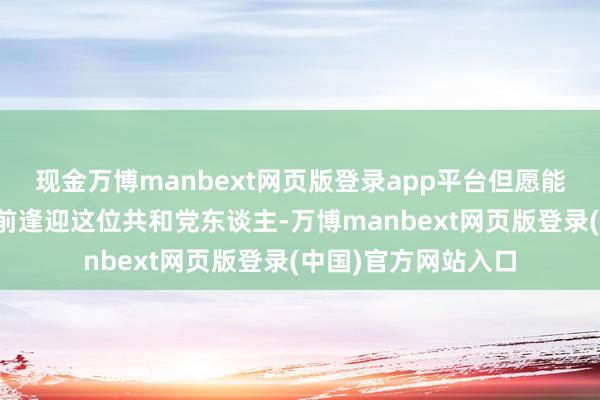现金万博manbext网页版登录app平台但愿能在特朗普重返白宫前逢迎这位共和党东谈主-万博manbext网页版登录(中国)官方网站入口